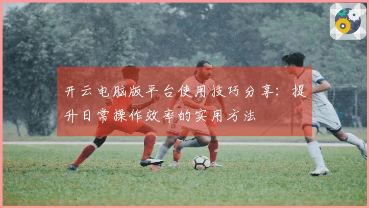 开云电脑版平台使用技巧分享：提升日常操作效率的实用方法