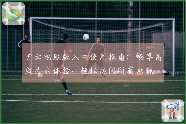 开云电脑版入口使用指南：畅享高效办公体验，轻松访问所有功能