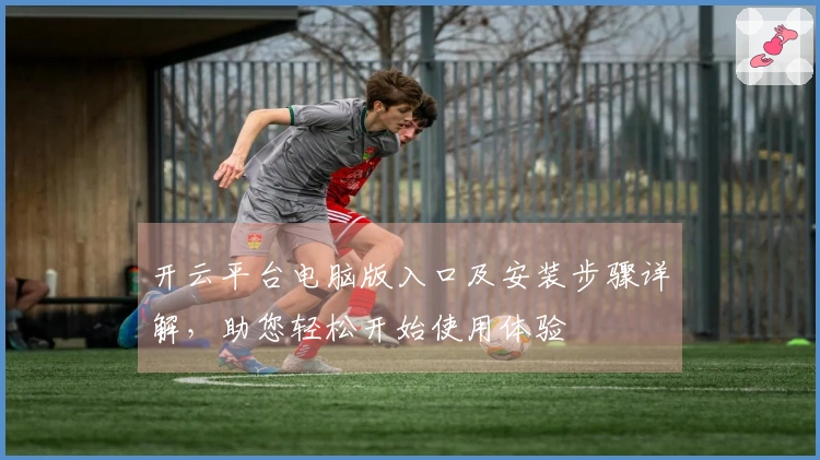 开云平台电脑版入口及安装步骤详解，助您轻松开始使用体验