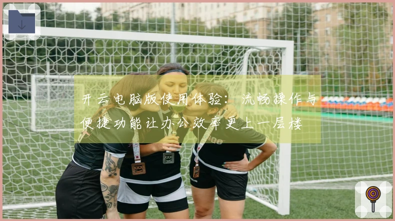 开云电脑版使用体验：流畅操作与便捷功能让办公效率更上一层楼
