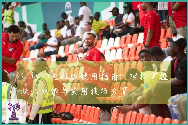 Kaiyun电脑版使用指南：轻松掌握核心功能与实用技巧分享
